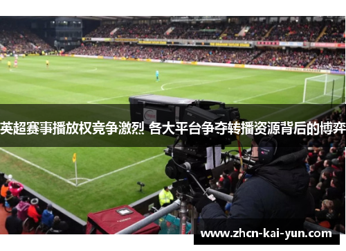 英超赛事播放权竞争激烈 各大平台争夺转播资源背后的博弈 英超赛事播放权竞争激烈 各大平台争夺转播资源背后的博弈