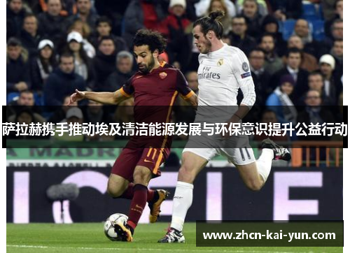 萨拉赫携手推动埃及清洁能源发展与环保意识提升公益行动 萨拉赫携手推动埃及清洁能源发展与环保意识提升公益行动