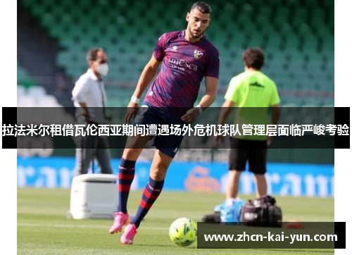 拉法米尔租借瓦伦西亚期间遭遇场外危机球队管理层面临严峻考验